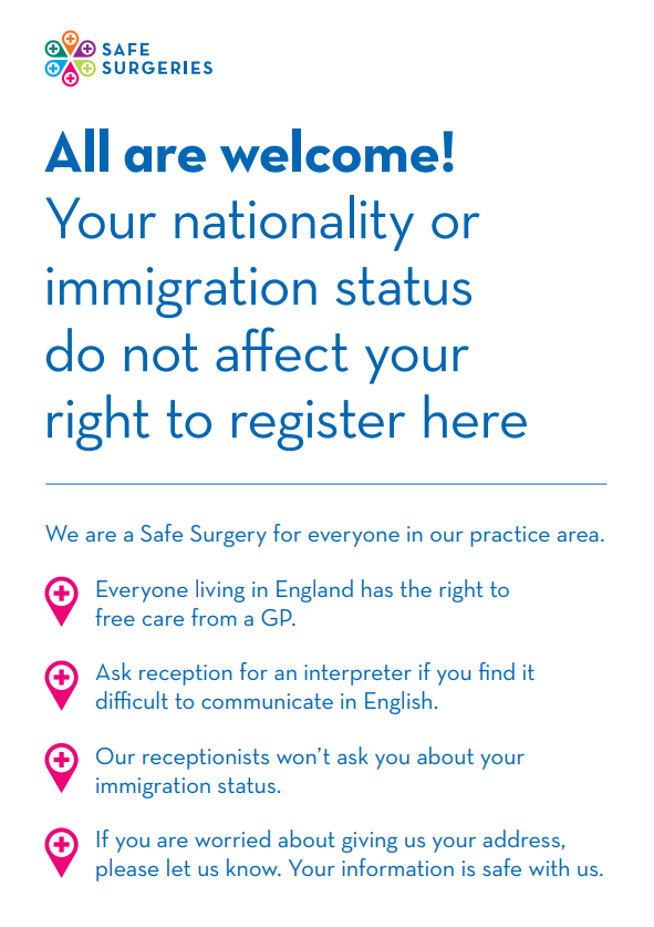 All are welcome. Your nationality or immigration status do not affect your right to register here We are a Safe Surgery for everyone in our practice area. Everyone living in England has the right to free care from a GP